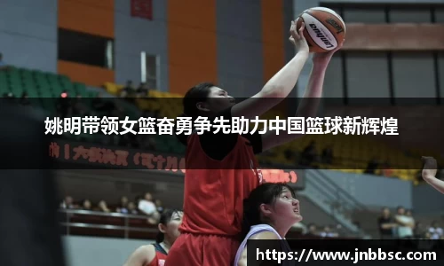 姚明带领女篮奋勇争先助力中国篮球新辉煌