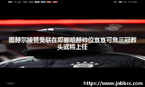 图赫尔接管曼联在即滕哈赫帅位岌岌可危三冠教头或将上任
